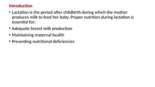 Introduction
• Lactation is the period after childbirth during which the mother
produces milk to feed her baby. Proper nutrition during lactation is
essential for:
• Adequate breast milk production
• Maintaining maternal health
• Preventing nutritional deficiencies
 