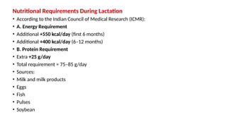 Nutritional Requirements During Lactation
• According to the Indian Council of Medical Research (ICMR):
• A. Energy Requirement
• Additional +550 kcal/day (first 6 months)
• Additional +400 kcal/day (6–12 months)
• B. Protein Requirement
• Extra +25 g/day
• Total requirement ≈ 75–85 g/day
• Sources:
• Milk and milk products
• Eggs
• Fish
• Pulses
• Soybean
 
