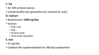 C. Fat
• 20–30% of total calories
• Include healthy fats (groundnut oil, mustard oil, nuts)
D. Calcium
• Requirement: 1200 mg/day
• Sources:
• Milk, curd
• Ragi
• Sesame seeds
• Green leafy vegetables
E. Iron
• 21 mg/day
• Continue IFA supplementation for 180 days postpartum
 