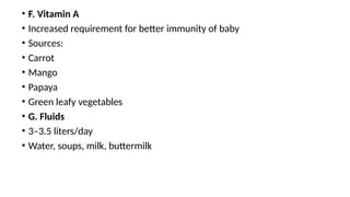 • F. Vitamin A
• Increased requirement for better immunity of baby
• Sources:
• Carrot
• Mango
• Papaya
• Green leafy vegetables
• G. Fluids
• 3–3.5 liters/day
• Water, soups, milk, buttermilk
 