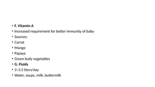 • F. Vitamin A
• Increased requirement for better immunity of baby
• Sources:
• Carrot
• Mango
• Papaya
• Green leafy vegetables
• G. Fluids
• 3–3.5 liters/day
• Water, soups, milk, buttermilk
 