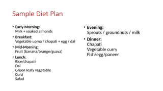 Sample Diet Plan
• Early Morning:
Milk + soaked almonds
• Breakfast:
Vegetable upma / chapati + egg / dal
• Mid-Morning:
Fruit (banana/orange/guava)
• Lunch:
Rice/chapati
Dal
Green leafy vegetable
Curd
Salad
• Evening:
Sprouts / groundnuts / milk
• Dinner:
Chapati
Vegetable curry
Fish/egg/paneer
 