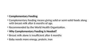 • Complementary Feeding
• Complementary feeding means giving solid or semi-solid foods along
with breast milk after 6 months of age.
• Recommended by the World Health Organization.
• Why Complementary Feeding is Needed?
• Breast milk alone is insufficient after 6 months
• Baby needs more energy, protein, iron
 