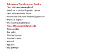 • Principles of Complementary Feeding
• Start at 6 months completed
• Continue breastfeeding up to 2 years
• Start with semi-solid foods
• Increase quantity and frequency gradually
• Maintain hygiene
• Use locally available foods
• Types of Complementary Foods
• Rice porridge
• Dal water
• Mashed banana
• Mashed potato
• Khichdi
• Egg yolk
• Suji porridge
 