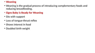 • Weaning
• Weaning is the gradual process of introducing complementary foods and
reducing breastfeeding.
• Signs Baby is Ready for Weaning
• Sits with support
• Loss of tongue-thrust reflex
• Shows interest in food
• Doubled birth weight
 