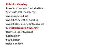 • Rules for Weaning
• Introduce one new food at a time
• Start with soft consistency
• Avoid sugar and salt
• Avoid honey (risk of botulism)
• Avoid bottle feeding (infection risk)
• 6. Problems During Weaning
• Diarrhea (poor hygiene)
• Malnutrition
• Food allergy
• Refusal of food
 
