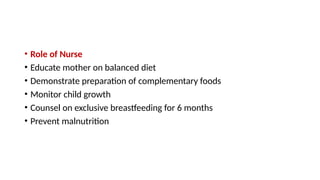 • Role of Nurse
• Educate mother on balanced diet
• Demonstrate preparation of complementary foods
• Monitor child growth
• Counsel on exclusive breastfeeding for 6 months
• Prevent malnutrition
 