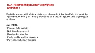 RDA (Recommended Dietary Allowances)
Definition :
RDA is the average daily dietary intake level of a nutrient that is sufficient to meet the
requirement of nearly all healthy individuals of a specific age, sex and physiological
condition.
Uses of RDA
• Planning balanced diet
• Nutritional assessment
• Hospital diet planning
• Public health nutrition programs
• Preventing deficiency diseases
 