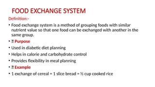 FOOD EXCHANGE SYSTEM
Definition:-
• Food exchange system is a method of grouping foods with similar
nutrient value so that one food can be exchanged with another in the
same group.
• 🔹 Purpose
• Used in diabetic diet planning
• Helps in calorie and carbohydrate control
• Provides flexibility in meal planning
• 🔹 Example
• 1 exchange of cereal = 1 slice bread = ½ cup cooked rice
 
