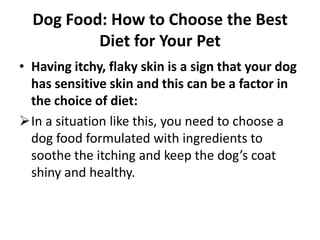 Low residue dog food is a very good example of dog food required for this purposeDog Food: How to Choose the Best Diet for Your PetHaving itchy, flaky skin is a sign that your dog has sensitive skin and this can be a factor in the choice of diet:In a situation like this, you need to choose a dog food formulated with ingredients to soothe the itching and keep the dog’s coat shiny and healthy.Dog Food: How to Choose the Best Diet for Your PetEnsure balance in the choice of your pet’s diet:The best ratio for a dog’s healthy diet is 50% meat, 40% vegetables and 10% grains or other carbohydrate. 