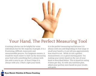 Your Hand, The Perfect Measuring Tool 
Counting calories can be helpful for some 
individuals but for the majority of people, it is a 
frustrating, difficult, inaccurate and 
unsustainable process. For longterm success, it 
would be much easier to start out by measuring 
your food with something that is always with 
you and is easy to use. At least I hope it is 
always with you :) That's right your hand. 
It is the perfect measuring tool because it is 
always with you and depending on how large or 
small your hand is, it can tell you approximately 
how much to eat. While its not a perfect 
measurement, it is a great starting point. Try 
making your meals based on the size of your 
hand as described below. This is based on eating 
4 times per day. As with any nutrition plan, 
adjust your portion sizes based on your results 
and goals. 
 