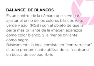BALANCE DE BLANCOS
Es un control de la cámara que sirve para
ajustar el brillo de los colores básicos rojo,
verde y azul (RGB) con el objeto de que la
parte más brillante de la imagen aparezca
como color blanco, y la menos brillante
como negro.
Básicamente la idea consiste en “contrarrestar”
el tono predominante utilizando su “contrario”
en busca de ese equilibrio
 