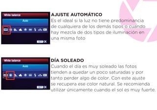 AJUSTE AUTOMÁTICO
Es el ideal si la luz no tiene predominancia
de cualquiera de los demás tipos o cuando
hay mezcla de dos tipos de iluminación en
una misma foto
DÍA SOLEADO
Cuando el día es muy soleado las fotos
tienden a quedar un poco saturadas y por
tanto perder algo de color. Con este ajuste
se recupera ese color natural. Se recomienda
utilizar únicamente cuando el sol es muy fuerte.
 