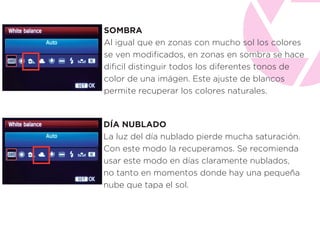 SOMBRA
Al igual que en zonas con mucho sol los colores
se ven modiﬁcados, en zonas en sombra se hace
diﬁcil distinguir todos los diferentes tonos de
color de una imágen. Este ajuste de blancos
permite recuperar los colores naturales.
DÍA NUBLADO
La luz del día nublado pierde mucha saturación.
Con este modo la recuperamos. Se recomienda
usar este modo en días claramente nublados,
no tanto en momentos donde hay una pequeña
nube que tapa el sol.
 