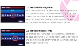 Luz artiﬁcial de tungsteno
Es la luz tradicional de ﬁlamento. Esta luz produce
una dominante de color rojo en las imágenes que
desvirtúan los colores. Se recomienda utilizar en
fotos de interiores sin ﬂash y en fotos nocturnas
de ciudades iluminadas con este tipo de luz.
Luz artiﬁcial ﬂuorescente
Es emitida por los tubos ﬂuorescentes. Bombillas
de bajo consumo y luces de neón. Esta luz produce
una dominante de color verde en las imágenes que
desvirtúan los colores.
 