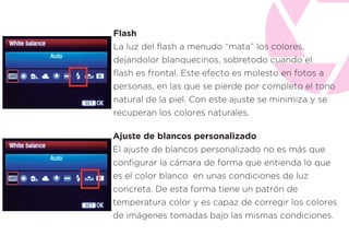 Flash
La luz del ﬂash a menudo “mata” los colores,
dejandolor blanquecinos, sobretodo cuando el
ﬂash es frontal. Este efecto es molesto en fotos a
personas, en las que se pierde por completo el tono
natural de la piel. Con este ajuste se minimiza y se
recuperan los colores naturales.
Ajuste de blancos personalizado
El ajuste de blancos personalizado no es más que
conﬁgurar la cámara de forma que entienda lo que
es el color blanco en unas condiciones de luz
concreta. De esta forma tiene un patrón de
temperatura color y es capaz de corregir los colores
de imágenes tomadas bajo las mismas condiciones.
 