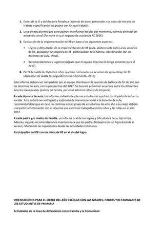 1. Datos de la IE y del docente fortaleza (además de datos personales sus datos de horario de
trabajo especificando los grupos con los que trabajó).
2. Lista de estudiantes que participaron en refuerzo escolar por momento, además del total de
asistencia anual (Formato virtual: registro de asistencia RE 2016).
3. Evaluación de la implementación de RE en base a los siguientes aspectos:
• Logros y dificultades de la implementación de RE (aula, asistencia de niños a las sesiones
de RE, aplicación de sesiones de RE, participación de la familia, coordinación con los
docentes de aula, otros).
• Recomendaciones y sugerencias(para que el equipo directivo lo tenga presente para el
2017)
4. Perfil de salida de todos los niños que han culminado sus sesiones de aprendizaje de RE
(Aplicativo de salida del segundo y tercer momento- 2016)
Este informe deberá ser compartido por el equipo directivo en la reunión de balance de fin de año con
los docentes de aula, con la perspectiva del 2017. Se buscará promover acuerdos entre los diferentes
actores involucrados (padres de familia, personal administrativo y de limpieza).
A cada docente de aula, los informes individuales de sus estudiantes que han participado de refuerzo
escolar. Este deberá ser entregado y explicado de manera personal a la docente de aula,
recomendándole que en caso no continúe con el grupo de estudiantes de este año a su cargo deberá
compartir la información con el docente que continúe trabajado con los niños y las niñas en el año
2017.
A cada padre y/o madre de familia, un informe oral de los logros y dificultades de su hijo o hija.
Además, algunas recomendaciones impresas para que los padres trabajen con sus hijos durante el
verano, reforzando las capacidades desde las actividades cotidianas.
Participación del DF con los niños de RE en el día del logro.
ORIENTACIONES PARA EL CIERRE DEL AÑO ESCOLAR CON LAS MADRES, PADRES Y/O FAMILIARES DE
LOS ESTUDIANTES DE PRIMARIA
Actividades de la línea de Articulación con la Familia y la Comunidad
 