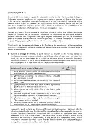 ESTIMADO(A) DOCENTE:
En primer término, desde el equipo de Articulación con la Familia y la Comunidad de Soporte
Pedagógico queremos agradecerte por tu compromiso, esfuerzo y dedicación durante este año para
poder involucrar a las madres, padres y/o familiares en el proceso de aprendizaje de sus hijas e hijos.
Sabemos que no ha sido una tarea fácil. Ha exigido tiempo, entrega, empeño y sobre todo vocación
para hacer realidad una propuesta que no solo se orienta a la mejora de los aprendizajes de los
estudiantes sino también al fortalecimiento del vínculo entre padres e hijos.
Es importante que el ciclo de Jornadas y Encuentros Familiares iniciado este año con las madres,
padres y/o familiares de tus estudiantes culmine con un compromiso que contribuya a generar
entornos familiares más acogedores para lograr mejores aprendizajes, por ello, te proponemos
diversas actividades que te permitirán continuar aportando a la toma de consciencia de las familias
respecto del apoyo y acompañamiento que deben brindar a sus hijas e hijos.
Considerando las diversas características de las familias de tus estudiantes y al tiempo del que
dispongas, te proponemos diversas actividades que podrías realizar seleccionando entre ellas la que te
parezca más pertinente:
1. Durante la entrega de libretas, se puede realizar una reunión con las madres, padres y/o
familiares para evaluar conjuntamente cómo les ha ido durante el año apoyando a sus hijas e hijos
en el logro de los aprendizajes. En la reunión se les puede animar a responder de manera
individual o en parejas (si fueran ambos padres) un conjunto de interrogantes que serán colocadas
en un papelógrafo en un lugar visible del aula. Se proponen las siguientes:
En la labor de apoyo a nuestro hijo o hija… SI
A
Veces
NO
1. ¿Nos sentimos satisfechos con los aprendizajes logrados por
nuestra hija o hijo durante este año escolar?
2. ¿Brindamos a nuestra hija o hijo un espacio y tiempo adecuado
para que estudie en casa?
3. ¿Preguntamos a nuestra hija o hijo cómo le fue en la escuela al
llegar a casa?
4. ¿Compartimos con nuestra hija o hijo nuestras experiencias
positivas cuando íbamos nosotros a la escuela?
5. ¿Sabemos qué aprendió nuestra hija o hijo durante cada
semana?
6. ¿Pusimos en práctica en casa con nuestra hija o hijo lo que
aprendimos en las Jornadas y en los Encuentros Familiares?
7. ¿Realizamos con nuestra hija o hijo las actividades de la guía
“Aprendemos juntos en familia”?
8. ¿Nos sentimos satisfechos con el apoyo que hemos brindado a
nuestra hija o hijo en casa para que pueda aprender mejor?
Luego, se les puede invitar a que de manera libre expresen sus respuestas y opiniones sobre las
interrogantes planteadas, para identificar qué ha mejorado en la familia respecto del año anterior,
llegando finalmente a establecer compromisos que escribirán en un corazón de papel y que
entregarán a sus hijas e hijos en casa. Una variante para aquellas madres o padres que se
encuentran en condición de analfabetismo, es que dibujen este compromiso. Otros, pueden
comunicar el compromiso asumido a través de cartas de afecto escritas para sus hijas e hijos y que
entregarán en la celebración navideña o a fin de año.
 