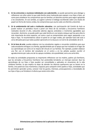 2. En las entrevistas o reuniones individuales con cada familia, se puede aprovechar para dialogar y
reflexionar con ellos sobre lo que cada familia viene realizando para apoyar a sus hijas e hijos, así
como para establecer los compromisos que las familias y el docente asumen para seguir apoyando
a los estudiantes. En ese sentido, se sugiere culminar el diálogo escribiendo sobre una silueta de
papel con forma de manos unidas, los compromisos que asume cada uno (familia y docente).
3. En la ambientación del aula o institución educativa, con participación del Comité de Aula se
puede realizar un periódico mural o panel con fotos de las Jornadas y Encuentros Familiares
realizados durante el año, colocando además algunas anécdotas o momentos agradables que
recuerden. Asimismo, se puede pedir que cada familia en una tarjeta coloque qué fue para ellos lo
más importante de estos espacios, así como a qué se comprometen para seguir apoyando a sus
hijas e hijos. Te recomendamos ubicar el panel en un lugar visible, por ejemplo fuera del aula o
cerca del patio para que todos puedan apreciarlo en la clausura o al cierre de actividades de la IE.
4. En la hora de arte, puedes elaborar con tus estudiantes regalos o recuerdos simbólicos para que
cada estudiante entregue a su familia, agradeciéndole por el apoyo que han recibido en el logro de
sus aprendizajes así como en la mejora del vínculo en sus familias. Por ejemplo, pueden elaborar
una flor con el nombre del estudiante en el centro y en los pétalos pueden escribir el
agradecimiento por cada uno de los apoyos recibidos; otra posibilidad, sería una carita feliz.
En todas las actividades propuestas es importante reflexionar con las madres, padres y/o familiares,
que las Jornadas y Encuentros Familiares han pretendido brindarles un mensaje esencial: Que los
aprendizajes de sus hijas e hijos pueden ser consolidados y aplicados en situaciones de la vida
cotidiana familiar, lo que implica no dejar de atender los diversos quehaceres que se tienen en la
familia, sino potenciar esos momentos y espacios para compartir entre padres e hijos, actividades que
les permitirán aprender juntos, conocer más los gustos, intereses, preocupaciones y necesidades de
sus hijas e hijos y así fortalecer el afecto que existe entre ellos.
Orientaciones para el balance de la aplicación del enfoque ambiental
A nivel de IE
 