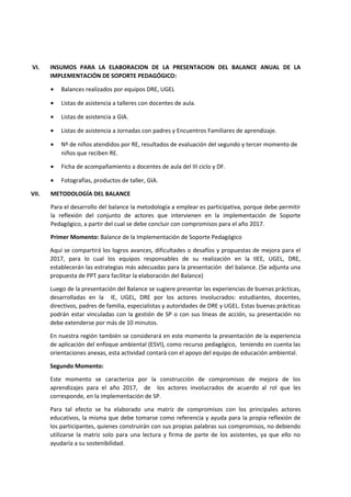 VI. INSUMOS PARA LA ELABORACION DE LA PRESENTACION DEL BALANCE ANUAL DE LA
IMPLEMENTACIÓN DE SOPORTE PEDAGÓGICO:
• Balances realizados por equipos DRE, UGEL
• Listas de asistencia a talleres con docentes de aula.
• Listas de asistencia a GIA.
• Listas de asistencia a Jornadas con padres y Encuentros Familiares de aprendizaje.
• Nº de niños atendidos por RE, resultados de evaluación del segundo y tercer momento de
niños que reciben RE.
• Ficha de acompañamiento a docentes de aula del III ciclo y DF.
• Fotografías, productos de taller, GIA.
VII. METODOLOGÍA DEL BALANCE
Para el desarrollo del balance la metodología a emplear es participativa, porque debe permitir
la reflexión del conjunto de actores que intervienen en la implementación de Soporte
Pedagógico, a partir del cual se debe concluir con compromisos para el año 2017.
Primer Momento: Balance de la Implementación de Soporte Pedagógico
Aquí se compartirá los logros avances, dificultades o desafíos y propuestas de mejora para el
2017, para lo cual los equipos responsables de su realización en la IIEE, UGEL, DRE,
establecerán las estrategias más adecuadas para la presentación del balance. (Se adjunta una
propuesta de PPT para facilitar la elaboración del Balance)
Luego de la presentación del Balance se sugiere presentar las experiencias de buenas prácticas,
desarrolladas en la IE, UGEL, DRE por los actores involucrados: estudiantes, docentes,
directivos, padres de familia, especialistas y autoridades de DRE y UGEL. Estas buenas prácticas
podrán estar vinculadas con la gestión de SP o con sus líneas de acción, su presentación no
debe extenderse por más de 10 minutos.
En nuestra región también se considerará en este momento la presentación de la experiencia
de aplicación del enfoque ambiental (ESVI), como recurso pedagógico, teniendo en cuenta las
orientaciones anexas, esta actividad contará con el apoyo del equipo de educación ambiental.
Segundo Momento:
Este momento se caracteriza por la construcción de compromisos de mejora de los
aprendizajes para el año 2017, de los actores involucrados de acuerdo al rol que les
corresponde, en la implementación de SP.
Para tal efecto se ha elaborado una matriz de compromisos con los principales actores
educativos, la misma que debe tomarse como referencia y ayuda para la propia reflexión de
los participantes, quienes construirán con sus propias palabras sus compromisos, no debiendo
utilizarse la matriz solo para una lectura y firma de parte de los asistentes, ya que ello no
ayudaría a su sostenibilidad.
 