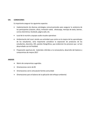 VIII. CONDICIONES
Es importante asegurar los siguientes aspectos:
• Implementación de diversas estrategias comunicacionales para asegurar la asistencia de
los participantes (citación, oficio, invitación radial, whatssapp, mensaje de texto, banner,
correo electrónico, facebook, página web, etc.
• Local de la reunión y equipos audio visuales operativos
• Ambientación del Local, siendo una actividad cuyo centro es la mejora de los aprendizajes
de los estudiantes, sería importante considerar la exposición de productos de los
estudiantes, docentes, IIEE, paneles fotográficos, que evidencien los procesos que se han
desarrollado con tal finalidad.
• Preparación oportuna de materiales referidos a la convocatoria, desarrollo del balance y
compromisos de mejora 2017
ANEXOS
• Matriz de compromisos sugeridos.
• Orientaciones cierre de RE
• Orientaciones cierre articulación familia comunidad
• Orientaciones para el balance de la aplicación del enfoque ambiental.
 