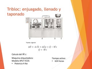 Tribloc: enjuagado, llenado y 
taponado 
Δ퐻 + Δ 퐸푘 + Δ퐸 푝 = 푄 −푊 푠 
푄 = 푊 푠 
Calculo del푊 푠: 
Maquina etiquetadora: 
Modelo XPLT-TLT/S 
• Potencia 4 Kw 
Tiempo activo: 
• 624 horas 
Fuente: Agrovin 
 