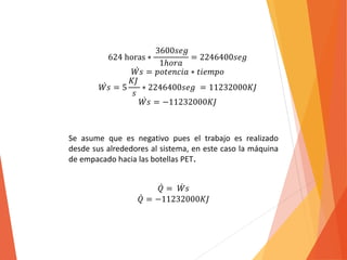 624 horas ∗ 
3600푠푒푔 
1ℎ표푟푎 
= 2246400푠푒푔 
푊 푠 = 푝표푡푒푛푐푖푎 ∗ 푡푖푒푚푝표 
푊 푠 = 5 
퐾퐽 
푠 
∗ 2246400푠푒푔 = 11232000퐾퐽 
푊 푠 = −11232000퐾퐽 
Se asume que es negativo pues el trabajo es realizado 
desde sus alrededores al sistema, en este caso la máquina 
de empacado hacia las botellas PET. 
푄 = 푊 푠 
푄 = −11232000퐾퐽 
 