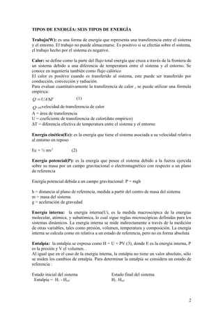 TIPOS DE ENERGÍA: SEIS TIPOS DE ENERGÍA
Trabajo(W): es una forma de energía que representa una transferencia entre el sistema
y el entorno. El trabajo no puede almacenarse. Es positivo si se efectúa sobre el sistema,
el trabajo hecho por el sistema es negativo.
Calor: se define como la parte del flujo total energía que cruza a través de la frontera de
un sistema debido a una diferencia de temperatura entre el sistema y el entorno. Se
conoce en ingeniería también como flujo calórico
El calor es positivo cuando es transferido al sistema, este puede ser transferido por
conducción, convección y radiación.
Para evaluar cuantitativamente la transferencia de calor , se puede utilizar una fórmula
empírica:
TUAQ ∆=
.
(1)
=
.
Q velocidad de transferencia de calor
A = área de transferencia
U = coeficiente de transferencia de calor(dato empírico)
∆T = diferencia efectiva de temperatura entre el sistema y el entorno
Energía cinética(Ec): es la energía que tiene el sistema asociada a su velocidad relativa
al entorno en reposo
Ec = ½ mv2
(2)
Energía potencial(P): es la energía que posee el sistema debido a la fuerza ejercida
sobre su masa por un campo gravitacional o electromagnético con respecto a un plano
de referencia
Energía potencial debida a un campo gravitacional: P = mgh
h = distancia al plano de referencia, medida a partir del centro de masa del sistema
m = masa del sistema
g = aceleración de gravedad
Energía interna: la energía interna(U), es la medida macroscópica de la energías
molecular, atómica, y subatómica, lo cual sigue reglas microscópicas definidas para los
sistemas dinámicos. La energía interna se mide indirectamente a través de la medición
de otras variables, tales como presión, volumen, temperatura y composición. La energía
interna se calcula como en relativa a un estado de referencia, pero no en forma absoluta
Entalpía: la entalpía se expresa como H = U + PV (3), donde E es la energía interna, P
es la presión y V el volumen. .
Al igual que en el caso de la energía interna, la entalpía no tiene un valor absoluto, sólo
se miden los cambios de entalpía. Para determinar la entalpía se considera un estado de
referencia :
Estado inicial del sistema Estado final del sistema
Entalpía = H1 - Href H2 - Href
2
 