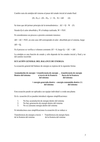Cambio neto de entalpía del sistema al pasar del estado inicial al estado final:
(H2 - Href ) – (H1 - Href ) = H2 – H1 = ∆H (4)
Se tiene que del primer principio de la termodinámica : ∆U = Q – W (5)
Siendo Q el calor absorbido y W el trabajo realizado, W = P∆V.
Si consideramos un proceso a presión constante tenemos:
∆H = ∆U + P∆V, en este caso ∆H corresponde al calor absorbido por el sistema, luego
∆H = Qp
Si el proceso se verifica a volumen constante ∆V = 0, luego Qv = ∆U = ∆H
La entalpía es una función de estado y sólo depende de los estados inicial y final y no
del camino recorrido
ECUACIÓN GENERAL DEL BALANCE DE ENERGIA
La ecuación general del balance de energía se expresa de la siguiente forma:
Acumulación de energía = transferencia de energía _ transferencia de energía
Dentro del sistema a través de la frontera fuera de la frontera
del sistema del sistema
+ energía generada dentro - energía consumida dentro (6)
del sistema del sistema
Esta ecuación puede ser aplicada a un equipo individual o a toda una planta
En la ecuación (6) se pueden introducir algunas simplificaciones:
1. No hay acumulación de energía dentro del sistema
2. No hay generación de energía dentro del sistema
3. No se consume energía dentro del sistema
Si introducimos esas simplificaciones la ecuación (6) se reduce a:
Transferencia de energía a través = Transferencia de energía fuera
de la frontera del sistema de la frontera del sistema
3
 
