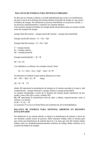 BALANCES DE ENERGIA PARA SISTEMAS CERRADOS
Se dice que un sistema es abierto o cerrado dependiendo que exista o no transferencia
de masa a través de la frontera del sistema durante el período de tiempo en que ocurre
el balance de energía. Por definición un proceso intermitente es un proceso cerrado y
los procesos semiintermitente y continuo son sistemas abiertos.
Una ecuación integral de balance de energía puede desarrollarse para un sistema cerrado
entre dos instantes de tiempo.
energía final del sistema – energía inicial del sistema = energía neta transferida
Energía inicial del sistema = Ui + Eci + Epi
Energía final del sistema = Uf + Ecf + Epf
U = energía interna
Ec = energía cinética
Ep = energía potencial
Energía transferida(∆E) = Q + W
∆E = Et2 –Et1
Los subíndices se refieren a los estrados inicial y final
(Uf - Ui) + (Ecf - Eci) + (Epf - Epi) = Q +W
Si utilizamos el símbolo ∆ para indicar diferencia se tiene:
∆U + ∆Ec + ∆Ep = Q + W luego,
∆E = Q + W (7)
donde ∆E representa la acumulación de energía en el sistema asociada a la masa y está
compuesta por: energía interna(U), energía cinética y energía potencial(P).
La energía transportada a través de la frontera del sistema puede transferirse de dos
modos: como calor (Q) o como y trabajo (W)
Q y W representan la transferencia neta de calor y trabajo, respectivamente, entre el
sistema y su entorno
Si ∆E = 0 ; Q = - W
La ecuación (7) es la es la forma básica de la primera ley de la termodinámica
BALANCE DE ENERGIA PARA SISTEMAS ABIERTOS EN REGIMEN
ESTACIONARIO
Por definición en un sistema abierto se observa la transferencia de materia a través de
sus fronteras cuando ocurre un proceso. Debe realizarse trabajo sobre el sistema para
que exista una transferencia de materia hacia él y la masa que sale del sistema realiza
trabajo sobre los alrededores(entorno)ambos términos de trabajo deben incluirse en la
ecuación de balance de energía.
4
 
