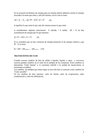 En la ecuación de balance de energía para un sistema abierto debemos incluir la energía
asociada a la masa que entra y sale del sistema, con lo cual se tiene:
[ ]PKHWQEEE tt ++∆−+=−=∆ 12
(8)
∆ significa lo que entra lo que sale del sistema menos lo que entra
si consideramos régimen estacionario: E entrada = E salida; ∆E = 0, no hay
acumulación de energía por lo que tenemos:
[ ]PKHWQ ++∆=+ (9)
Si se considera que no hay variación de energía potencial ni de energía cinética y que
W = 0 se tiene:
Q = ∆H = ∆Hproductos - ∆Hreactivos (10)
TRANSICIONES DE FASE
Cuando ocurren cambios de fase de sólido a líquido, líquido a vapor y viceversa,
ocurren grandes cambios en el valor de la entalpía de las sustancias. Estos cambios se
denominan “Calor latente” y es constante referido a la unidad de masa(valores se
encuentran en tablas).
Los cambios de entalpía que tienen lugar en una sola fase se conocen como cambios de
“Calor sensible”
En los cambios de fase tenemos: calor de fusión, calor de evaporación, calor
condensación y calor de sublimación.
5
 