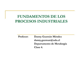 FUNDAMENTOS DE LOS
PROCESOS INDUSTRIALES
Profesor: Danny Guzmán Méndez
danny.guzman@uda.cl
Departamento de Metalurgia
Clase 4.
 