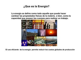 ¿Que es la Energía?
La energía se define como todo aquello que puede hacer
cambiar las propiedades físicas de la materia, o bien, como la
capacidad que poseen los cuerpos para realizar un trabajo.
El uso eficiente de la energía permite reducir los costos globales de producción
 