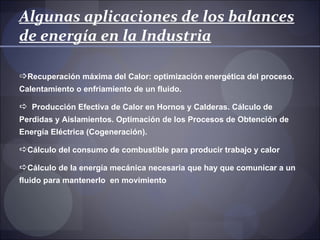 Algunas aplicaciones de los balances
de energía en la Industria

Recuperación máxima del Calor: optimización energética del proceso.
Calentamiento o enfriamiento de un fluido.

 Producción Efectiva de Calor en Hornos y Calderas. Cálculo de
Perdidas y Aislamientos. Optimación de los Procesos de Obtención de
Energía Eléctrica (Cogeneración).

Cálculo del consumo de combustible para producir trabajo y calor

Cálculo de la energía mecánica necesaria que hay que comunicar a un
fluido para mantenerlo en movimiento
 