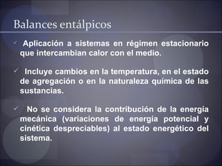 Balances entálpicos
    Aplicación a sistemas en régimen estacionario
    que intercambian calor con el medio.

 Incluye cambios en la temperatura, en el estado
    de agregación o en la naturaleza química de las
    sustancias.

     No se considera la contribución de la energía
    mecánica (variaciones de energía potencial y
    cinética despreciables) al estado energético del
    sistema.
 