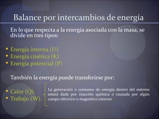 Balance por intercambios de energía
 En lo que respecta a la energía asociada con la masa, se
 divide en tres tipos:

 Energía interna (U)
 Energía cinética (K)
 Energía potencial (P)

 También la energía puede transferirse por:

 Calor (Q).     La generación o consumo de energía dentro del sistema
                 estará dada por reacción química o causada por algún
 Trabajo (W).   campo eléctrico o magnético externo.
 
