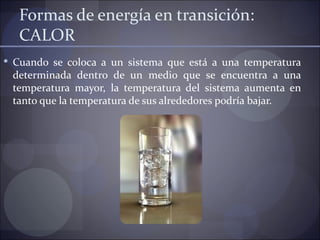 Formas de energía en transición:
   CALOR
 Cuando se coloca a un sistema que está a una temperatura
 determinada dentro de un medio que se encuentra a una
 temperatura mayor, la temperatura del sistema aumenta en
 tanto que la temperatura de sus alrededores podría bajar.
 