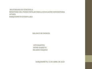 BOLIVARIANADEVENEZUELA
MINISTERIODELPODERPOPULARPARALAEDUCACIÓNUNIVERSITARIA
UPTAEB
BARQUISIMETOESTADOLARA
BALANCEDEENERGÍA
ESTUDIANTES:
HENRYBARRETO
RICARDOVASQUEZ
BARQUISIMETO,15DEABRILDE2020
 