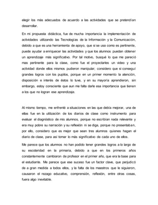 elegir los más adecuados de acuerdo a las actividades que se pretendían
desarrollar.
En mi propuesta didáctica, fue de mucha importancia la implementación de
actividades utilizando las Tecnologías de la Información y la Comunicación,
debido a que es una herramienta de apoyo, que si se usa como es pertinente,
puede ayudar a enriquecer las actividades y que los alumnos puedan obtener
un aprendizaje más significativo. Por tal motivo, busqué lo que me pareció
mas pertinente para la clase, como fue el proyectarles un video y una
actividad donde ellos mismos pudieron manipular; considero que si conseguí
grandes logros con los pupilos, porque en un primer momento la atención,
disposición e interés de éstos lo tuve, y en su mayoría aprendieron, sin
embargo, estoy consciente que aun me falta darle esa importancia que tienen
a los que no logran ese aprendizaje.
Al mismo tiempo, me enfrenté a situaciones en las que debía mejorar, una de
ellas fue en la utilización de los diarios de clase como instrumento para
evaluar el diagnóstico de mis alumnos, porque no escribían nada relevante y
era muy pobre su narración y su reflexión ni se diga, porque no presentaban,
por ello, considero que es mejor que sean tres alumnos quienes hagan el
diario de clase, para así tomar lo más significativo de cada uno de ellos.
Me parece que los alumnos no han podido tener grandes logros a lo largo de
su escolaridad en la primaria, debido a que en los primeros años
constantemente cambiaron de profesor en el primer año, que era la base para
el estudiante. Me parece que ese suceso fue un factor clave, que perjudicó
de a gran medida a todos ellos, y la falta de los maestros que le siguieron,
causaron el rezago educativo, comprensión, reflexión, entre otras cosas,
fuera algo inevitable.
 