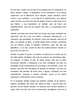 Por otro lado, acerté y me fue bien en las evaluaciones de coevaluación en
donde debieron evaluar, el desempeño de sus compañeros en el trabajo
colaborativo con la elaboración de la maqueta, porque realmente fueron
críticos y muy acertados, y ni se diga de la autoevaluación, que siempre
fueron sinceros, que fue lo que más me agradó, porque con ello pude ver en
que fallaron y que aprendieron en realidad, para así hacer una
retroalimentación, para que les quedara más claro, y el aprendizaje fuera
significativo.
Además, otro factor que me hizo falta fue el tiempo para estas actividades fue
requiriendo más de lo que creí, debido a pequeñas interrupciones, y la
indisciplina que presentaban los alumnos, hacia más pausada cada una de
ellas y en especial, el último, en donde debían formar prismas y pirámides
con sus cuerpos, porque no lograban construirlos, hasta que tuve que
ejemplificar, y a su vez, cuando les hacia los cuestionamientos duraban un
poco más de lo que creí.
Durante mi puesta en acción, y al analizar mi práctica me di cuenta que me
hizo falta realizar actividades extra para los alumnos que terminaban antes,
sin embargo, al mejorar el plan de clases busqué para que no estén
provocando desorden y distrayendo a los otros, entregarles una hoja con
actividades de las características de los prismas y las pirámides, y para los
alumnos que tiene más dificultades de aprender le entregaré una hoja con
actividades más sencillas del mismo tema, y algunos compañeros los más
sobresalientes, apoyarán a quienes necesiten ayuda, yo los estaré
observando e interviniendo si así se requiere
En mi propuesta siempre busqué que estuviera centrada en los alumnos,
examiné actividades que fueran del interés de ellos, y que les diera por
aprender de una manera divertida, no mecánica como muchos maestros lo
suelen hacer, por ello, hice uso de herramientas tecnológicas como fue el
 
