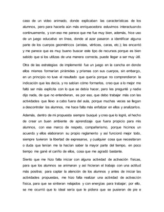 caso de un video animado, donde explicaban las características de los
alumnos, pero para hacerla aún más enriquecedora estuvimos interactuando
continuamente, y con eso me parece que me fue muy bien, además, hice uso
de un juego educativo en línea, donde al azar pasaron a identificar alguna
parte de los cuerpos geométricos (aristas, vértices, caras, etc.); les encantó
y me parece que es muy bueno buscar este tipo de recursos porque es bien
sabido que si los utilizas de una manera correcta, puede llegar a ser muy útil.
Otra de las estrategias de implementé fue un juego en la cancha en donde
ellos mismos formarían pirámides y prismas con sus cuerpos, sin embargo,
en un principio no tuve el resultado que quería porque no comprendieron la
indicación que les decía, y no sabían cómo formarlos, creo que a lo mejor me
faltó ser más explícita con lo que se debía hacer, pero les pregunté y nadie
dijo nada, de que no entendieran, es por eso, que debo trabajar más con las
actividades que llevo a cabo fuera del aula, porque muchas veces se llegan
a descontrolar los alumnos, me hace falta más enfatizar en ellos y analizarlos.
Además, dentro de mi propuesta siempre busqué y creo que lo logré, el hecho
de crear un buen ambiente de aprendizaje que fuera propicio para mis
alumnos, con ese marco de respeto, compañerismo, porque hicimos un
acuerdo y ellos elaboraron su propio reglamento y así funcionó mejor todo,
siempre tuvieron la libertad de expresarse, y cualquier cosa que necesitaran
o duda que tenían me la hacían saber la mayor parte del tiempo, en poco
tiempo me gané el cariño de ellos, cosa que me agradó bastante.
Siento que me hizo falta iniciar con alguna actividad de activación físicas,
para que los alumnos se animaran y así hicieran el trabajo con una actitud
más positiva; para captar la atención de los alumnos y antes de iniciar las
actividades propuestas, me hizo falta realizar una actividad de activación
física, para que se sintieran relajados y con energías para trabajar; por ello,
se me ocurrió que lo ideal sería que le pidiera que se pusieran de pie e
 