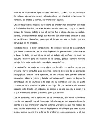 imitaran los movimientos que yo fuera realizando, como lo son: movimientos
de cabeza (de un lado a otro, adelante-atrás, en círculos), movimiento de
hombros, de brazos y piernas, por mencionar algunos.
Otra de las posibles mejoras es el hecho de analizar más el examen que hice
al final de los dos días, para ver los errores más comunes, porque no me dio
tiempo de hacerlo, debido a que el viernes fue el último día que se realizó,
por ello, creo que también tengo que hacerlo con anterioridad al llevar a cabo
las actividades planeadas, para que el tiempo no sea un factor que me
perjudique en mi práctica.
Indudablemente el tener conocimiento del enfoque teórico de la asignatura
que vamos a desarrollar, es de suma importancia, porque como quien dice es
la base de todo, porque si no es así, el trabajo del profesor no sirve; se
escucha drástico pero en realidad es la verdad, porque siempre nuestro
trabajo debe estar sustentado con algún marco teórico.
La evaluación sin duda se puede decir que ha sido uno de los rubros que
presenta mayor dificultad para nosotros, como lo dice uno de los principios
pedagógicos evaluar para aprender, es un proceso que permite obtener
evidencias, elaborar juicios y brindar retroalimentación sobre los logros de
aprendizaje de los alumnos a lo largo de su formación; por ello, es parte
constitutiva de la enseñanza y del aprendizaje. Sé que me hace falta mejorar
bastante este ámbito, sin embargo, es posible y es algo que voy a lograr, y a
lo que le dedicaré tiempo y esfuerzo para que así sea.
Con el transcurso de la ejecución de las actividades, sin darme totalmente
cuenta, me percaté que el desarrollo del niño no se hizo conscientemente
acorde a lo que mencionan algunos autores y/o teóricos que nos hablan de
esto; debido a que antes de realizar la propuesta no chequé que fuera acorde
a ellos, porque no me di a la tarea de analizarlos con consciencia, si sé que
 