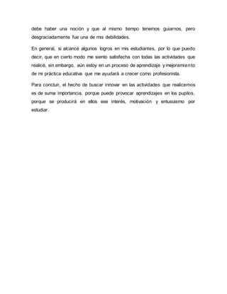 debe haber una noción y que al mismo tiempo tenemos guiarnos, pero
desgraciadamente fue una de mis debilidades.
En general, si alcancé algunos logros en mis estudiantes, por lo que puedo
decir, que en cierto modo me siento satisfecha con todas las actividades que
realicé, sin embargo, aún estoy en un proceso de aprendizaje y mejoramiento
de mi práctica educativa que me ayudará a crecer como profesionista.
Para concluir, el hecho de buscar innovar en las actividades que realicemos
es de suma importancia, porque puede provocar aprendizajes en los pupilos,
porque se producirá en ellos ese interés, motivación y entusiasmo por
estudiar.
 