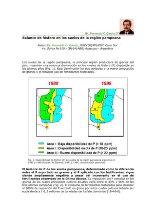 Dr. Fernando O.García (*)
Balance de fósforo en los suelos de la región pampeana

             Autor: Dr. Fernando O. García, INPOFOS/PPI/PPIC Cono Sur
                Av. Santa Fe 910 - (B1641ABO) Acassuso - Argentina




Los suelos de la región pampeana, la principal región productora de granos del
país, muestran una continua disminución en los niveles de fósforo (P) disponible en
los últimos años (Fig. 1). Esta disminución ha sido atribuida a la mayor producción
de granos y el reducido uso de fertilizantes fosfatados.




    Fig. 1. Disponibilidad de fósforo (P) en suelos de la región pampeana argentina en
    1980 y 1999 (Fuente: N. Darwich, 1983 y 1999, comunicación personal).


El balance de P de los suelos pampeanos, determinado como la diferencia
entre el P exportado en granos y el P aplicado con los fertilizantes, sigue
siendo ampliamente negativo a pesar del incremento en el uso de
fertilizantes observado en la última década. La reposición del P extraído en los
granos de los cuatro principales cultivos anuales varió entre el 43% y 56% en las
tres últimas campañas (Fig. 2). El consumo de fertilizantes fosfatados para alcanzar
el 100% de reposición del P extraído en grano por estos cuatro cultivos debería ser
equivalente a 1-1,2 millones de toneladas de fosfato diamónico (18-46-0).
 
