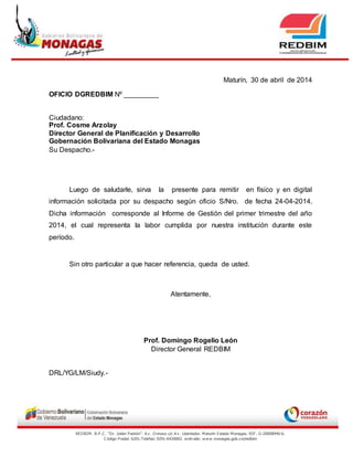 REDBIM. B.P.C . “Dr. Julián Padrón”. A v . O rinoco c/c A v . Libertador. Maturín Estado Monagas. RIF. G-20008946-6.
C ódigo Postal: 6201.Telefax: 0291-6420002. w eb-site: www.monagas.gob.v e/redbim
Maturín, 30 de abril de 2014
OFICIO DGREDBIM Nº _________
Ciudadano:
Prof. Cosme Arzolay
Director General de Planificación y Desarrollo
Gobernación Bolivariana del Estado Monagas
Su Despacho.-
Luego de saludarle, sirva la presente para remitir en físico y en digital
información solicitada por su despacho según oficio S/Nro. de fecha 24-04-2014.
Dicha información corresponde al Informe de Gestión del primer trimestre del año
2014, el cual representa la labor cumplida por nuestra institución durante este
período.
Sin otro particular a que hacer referencia, queda de usted.
Atentamente,
Prof. Domingo Rogelio León
Director General REDBIM
DRL/YG/LM/Siudy.-
 