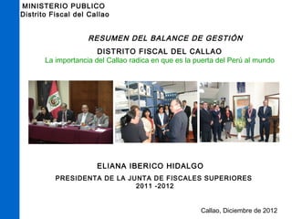 MINISTERIO PUBLICO 
Distrito Fiscal del Callao 
RESUMEN DEL BALANCE DE GESTIÓN 
DISTRITO FISCAL DEL CALLAO 
La importancia del Callao radica en que es la puerta del Perú al mundo 
ELIANA IBERICO HIDALGO 
PRESIDENTA DE LA JUNTA DE FISCALES SUPERIORES 
Callao, Diciembre de 2012 
2011 -2012 
 