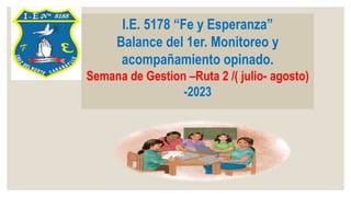 I.E. 5178 “Fe y Esperanza”
Balance del 1er. Monitoreo y
acompañamiento opinado.
Semana de Gestion –Ruta 2 /( julio- agosto)
-2023
 