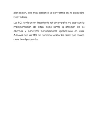 planeación, que más adelante se convertiría en mi propuesta
innovadora.
Las TICS tuvieron un importante rol desempeño, ya que con la
implementación de estas, pude llamar la atención de los
alumnos y concretar conocimientos significativos en ellos.
Además que las TICS me pudieron facilitar las clases que realice
durante mi propuesta.
 