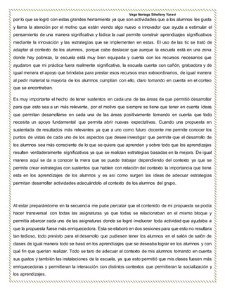 Vega Noriega Sthefany Yaraví
por lo que se logró con estas grandes herramienta ya que son actividades que a los alumnos les gusta
y llama la atención por el motivo que están viendo algo nuevo e innovador que ayuda a estimular el
pensamiento de una manera significativa y lúdica la cual permite construir aprendizajes significativos
mediante la innovación y las estrategias que se implementen en estas. El uso de las tic se trató de
adaptar al contexto de los alumnos, porque cabe destacar que aunque la escuela está en una zona
donde hay pobreza, la escuela está muy bien equipada y cuenta con los recursos necesarios que
ayudaron que mi práctica fuera realmente significativa, la escuela cuenta con cañón, grabadora y de
igual menara el apoyo que brindaba para prestar esos recursos eran extraordinarios, de igual manera
al pedir material la mayoría de los alumnos cumplían con ello, claro tomando en cuenta en el conteo
que se encontraban.
Es muy importante el hecho de tener sustentos en cada una de las áreas de que permitió desarrollar
para que esto sea a un más relevante, por el motivo que siempre se tiene que tener en cuenta ideas
que permitan desarrollarse en cada una de las áreas positivamente tomando en cuenta que todo
necesita un apoyo fundamental que permita abrir nuevas expectativas. Cuando una propuesta en
sustentada de resultados más relevantes ya que a uno como futuro docente me permite conocer los
puntos de vistas de cada uno de los aspectos que desee investigar que permite que el desarrollo de
los alumnos sea más consciente de lo que se quiere que aprenden y sobre todo que los aprendizajes
resulten verdaderamente significativos ya que se realizan estrategias basadas en la mejora. De igual
manera aquí se da a conocer la mera que se puede trabajar dependiendo del contexto ya que se
permite crear estrategias con sustentos que hablen con relación del contexto la importancia que tiene
esta en los aprendizajes de los alumnos y es así como surgen las ideas de adecuar estrategias
permitan desarrollar actividades adecuándolo al contexto de los alumnos del grupo.
Al estar preparándome en la secuencia me pude percatar que el contenido de mi propuesta se podía
hacer transversal con todas las asignaturas ya que todas se relacionaban en el mismo bloque y
permitía abarcar cada uno de las asignaturas donde se logró involucrar toda actividad que ayudaba a
que la propuesta fuese más enriquecedora. Esta se elaboró en dos sesiones para que esto no resultara
tan tedioso, todo previsto para el desarrollo que pudiesen tener los alumnos en el salón de salón de
clases de igual manera todo se basó en los aprendizajes que se deseaba lograr en los alumnos y con
qué fin que querían realizar. Todo se taro de adecuar al contexto de mis alumnos tomando en cuenta
sus gustos y también las instalaciones de la escuela, ya que esto permitió que mis clases fuesen más
enriquecedoras y permitieran la interacción con distintos contextos que permitieran la socialización y
los aprendizajes.
 