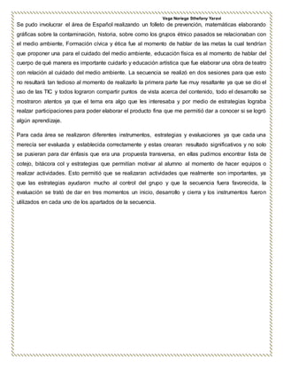 Vega Noriega Sthefany Yaraví
Se pudo involucrar el área de Español realizando un folleto de prevención, matemáticas elaborando
gráficas sobre la contaminación, historia, sobre como los grupos étnico pasados se relacionaban con
el medio ambiente, Formación cívica y ética fue al momento de hablar de las metas la cual tendrían
que proponer una para el cuidado del medio ambiente, educación física es al momento de hablar del
cuerpo de qué manera es importante cuidarlo y educación artística que fue elaborar una obra de teatro
con relación al cuidado del medio ambiente. La secuencia se realizó en dos sesiones para que esto
no resultará tan tedioso al momento de realizarlo la primera parte fue muy resaltante ya que se dio el
uso de las TIC y todos lograron compartir puntos de vista acerca del contenido, todo el desarrollo se
mostraron atentos ya que el tema era algo que les interesaba y por medio de estrategias lograba
realzar participaciones para poder elaborar el producto fina que me permitió dar a conocer si se logró
algún aprendizaje.
Para cada área se realizaron diferentes instrumentos, estrategias y evaluaciones ya que cada una
merecía ser evaluada y establecida correctamente y estas crearan resultado significativos y no solo
se pusieran para dar énfasis que era una propuesta transversa, en ellas pudimos encontrar lista de
cotejo, bitácora col y estrategias que permitían motivar al alumno al momento de hacer equipos o
realizar actividades. Esto permitió que se realizaran actividades que realmente son importantes, ya
que las estrategias ayudaron mucho al control del grupo y que la secuencia fuera favorecida, la
evaluación se trató de dar en tres momentos un inicio, desarrollo y cierra y los instrumentos fueron
utilizados en cada uno de los apartados de la secuencia.
 